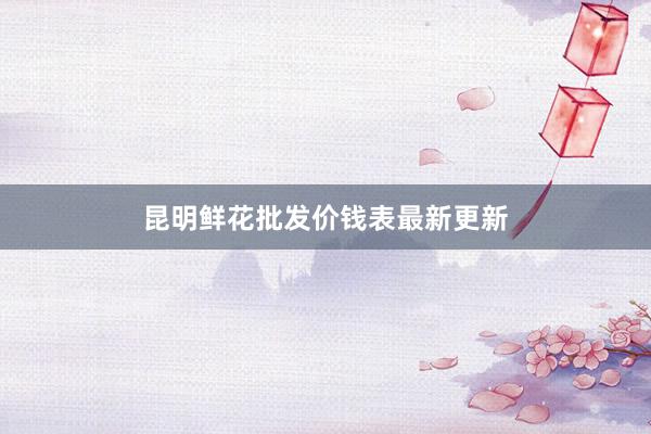 昆明鲜花批发价钱表最新更新